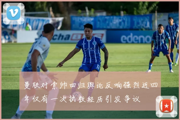 曼联对索帅回归舆论反响强烈近四年仅有一次执教经历引发争议
