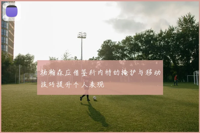 杨瀚森应借鉴科内特的掩护与移动技巧提升个人表现