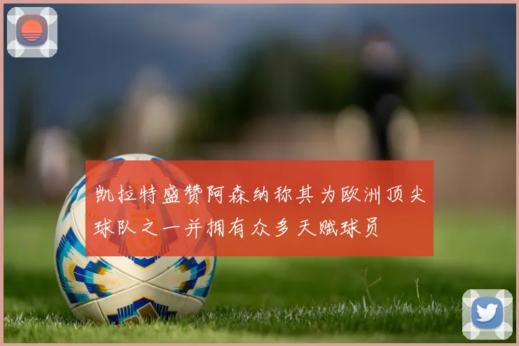 凯拉特盛赞阿森纳称其为欧洲顶尖球队之一并拥有众多天赋球员