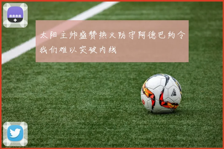 太阳主帅盛赞热火防守阿德巴约令我们难以突破内线