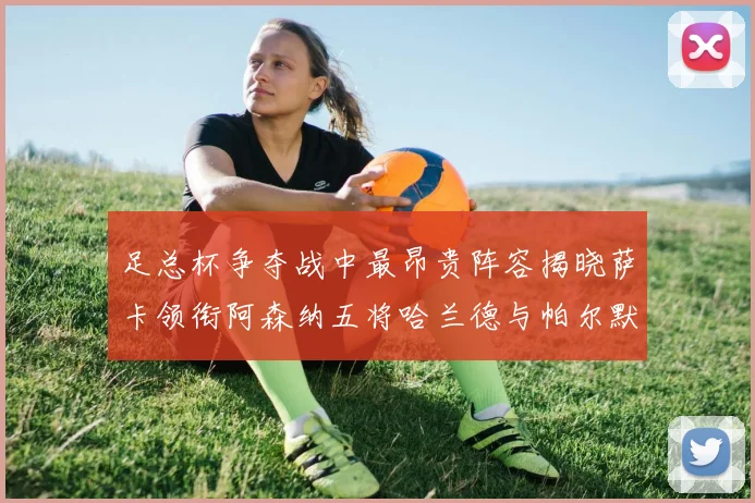 足总杯争夺战中最昂贵阵容揭晓萨卡领衔阿森纳五将哈兰德与帕尔默同在列