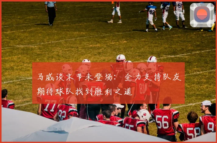 马威谈末节未登场：全力支持队友期待球队找到胜利之道