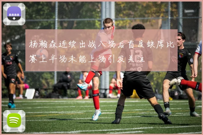 杨瀚森连续出战八场后首度缺席比赛上半场未能上场引发关注