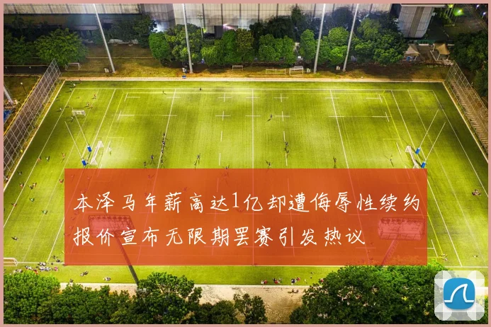 本泽马年薪高达1亿却遭侮辱性续约报价宣布无限期罢赛引发热议