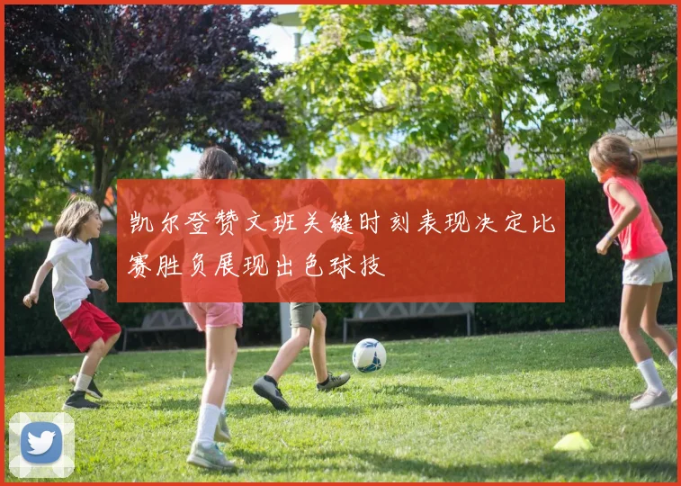 凯尔登赞文班关键时刻表现决定比赛胜负展现出色球技