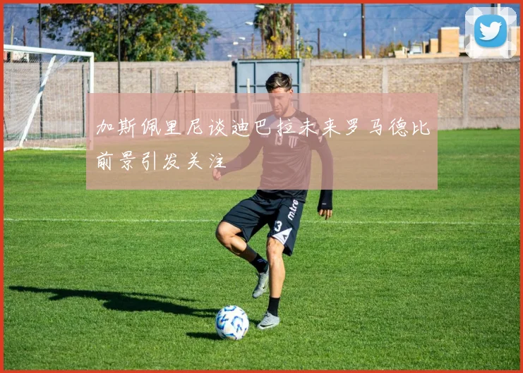 加斯佩里尼谈迪巴拉未来罗马德比前景引发关注