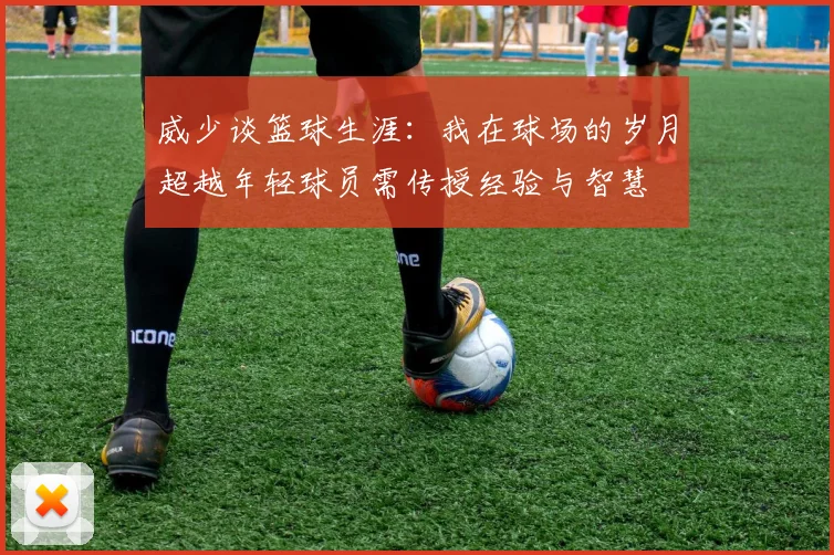 威少谈篮球生涯：我在球场的岁月超越年轻球员需传授经验与智慧
